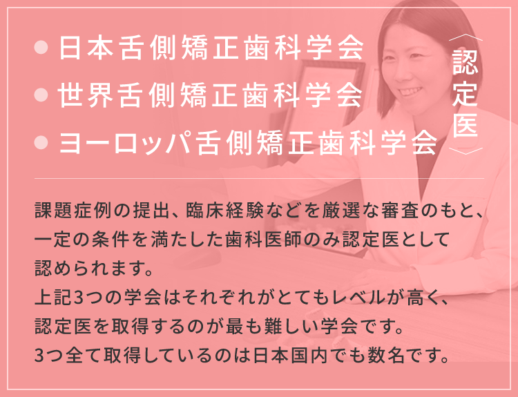 日本舌側矯正歯科学会 世界舌側矯正歯科学会 ヨーロッパ舌側矯正歯科学会 認定医。課題症例の提出、臨床経験などを厳選な審査のもと、一定の条件を満たした歯科医師のみ認定医として認められます。上記3つの学会はそれぞれがとてもレベルが高く、認定医を取得するのが最も難しい学会です。3つ全て取得しているのは日本国内でも数名です。
