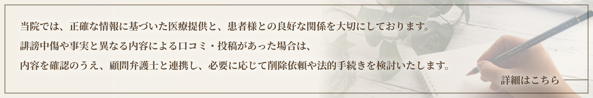 当院では、正確な情報に基づいた医療提供と、患者様との良好な関係を大切にしております。誹謗中傷や事実と異なる内容による口コミ・投稿があった場合は、内容を確認のうえ、顧問弁護士と連携し、必要に応じて削除依頼や法的手続きを検討いたします。詳細はこちら