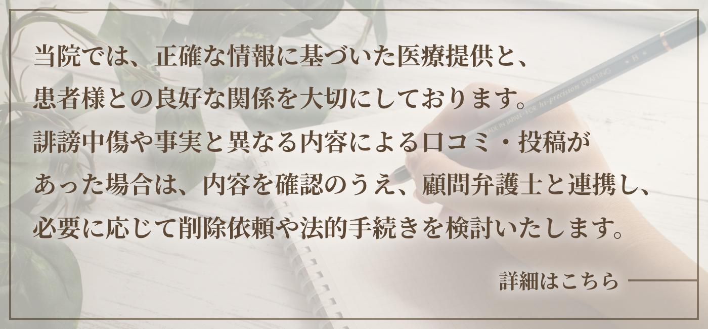 当院では、正確な情報に基づいた医療提供と、患者様との良好な関係を大切にしております。誹謗中傷や事実と異なる内容による口コミ・投稿があった場合は、内容を確認のうえ、顧問弁護士と連携し、必要に応じて削除依頼や法的手続きを検討いたします。詳細はこちら