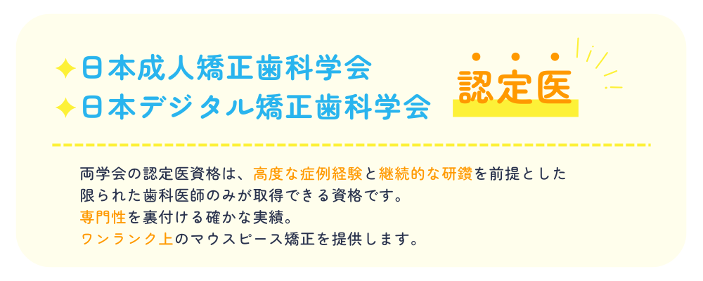 日本成人矯正歯科学会日本デジタル矯正歯科学会認定医両学会の認定医資格は、高度な症例経験と継続的な研鑽を前提とした限られた歯科医師のみが取得できる資格です。専門性を裏付ける確かな実績。ワンランク上のマウスピース矯正を提供します。