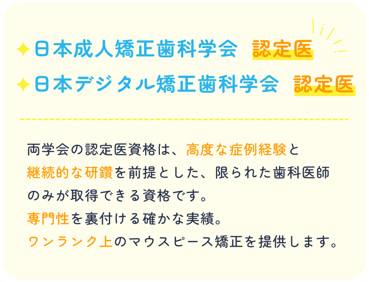 日本成人矯正歯科学会日本デジタル矯正歯科学会認定医両学会の認定医資格は、高度な症例経験と継続的な研鑽を前提とした限られた歯科医師のみが取得できる資格です。専門性を裏付ける確かな実績。ワンランク上のマウスピース矯正を提供します。